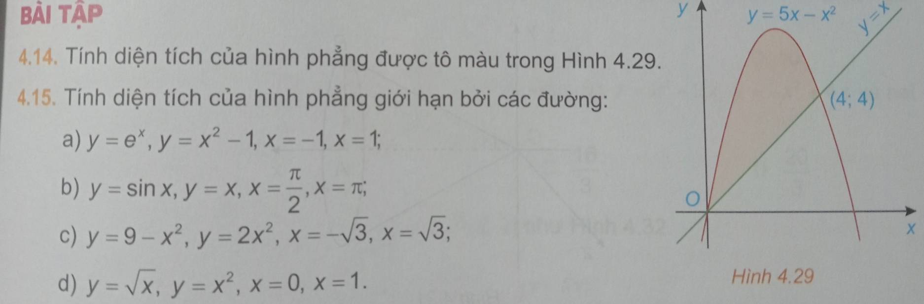 Bài Tập y y=5x-x^2 _ _ 1+
4.14. Tính diện tích của hình phẳng được tô màu trong Hình 4.29
4.15. Tính diện tích của hình phẳng giới hạn bởi các đường:
a) y=e^x,y=x^2-1,x=-1,x=1;
b) y=sin x,y=x,x= π /2 ,x=π ;
c) y=9-x^2,y=2x^2,x=-sqrt(3),x=sqrt(3); x
d) y=sqrt(x),y=x^2,x=0,x=1.