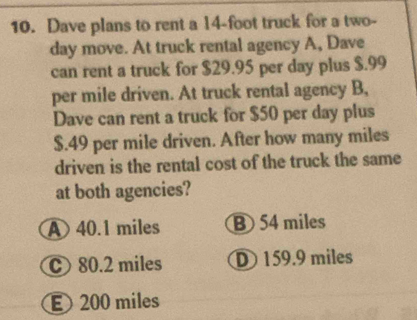 Dave plans to rent a 14-foot truck for a two-
day move. At truck rental agency A, Dave
can rent a truck for $29.95 per day plus $.99
per mile driven. At truck rental agency B,
Dave can rent a truck for $50 per day plus
$.49 per mile driven. After how many miles
driven is the rental cost of the truck the same
at both agencies?
A 40.1 miles B 54 miles
C80. 2 miles D 159.9 miles
200 miles