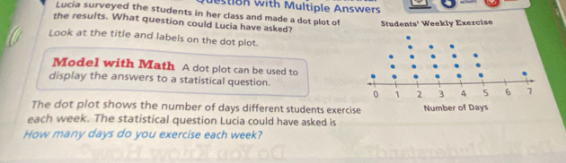 estion with Multiple Answers 
Lucia surveyed the students in her class and made a dot plot of Students' Weekly Exercise 
the results. What question could Lucia have asked? 
Look at the title and labels on the dot plot. 
Model with Math A dot plot can be used to 
display the answers to a statistical question. 
The dot plot shows the number of days different students exerc 
each week. The statistical question Lucia could have asked is 
How many days do you exercise each week?