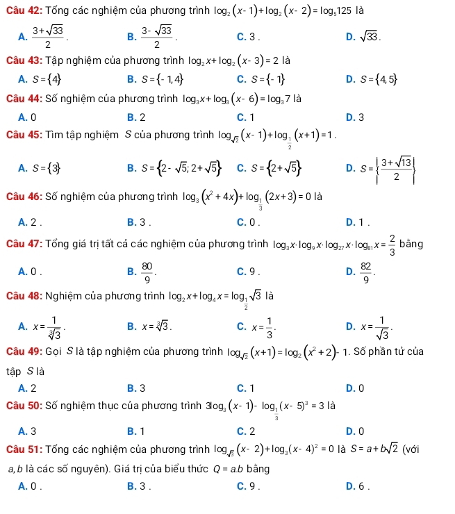 Tổng các nghiệm của phương trình log _2(x-1)+log _2(x-2)=log _5125 là
A.  (3+sqrt(33))/2 . B.  (3-sqrt(33))/2 . C. 3 . D. sqrt(33).
Câu 43: Tập nghiệm của phương trình log _2x+log _2(x-3)=2 là
A. S= 4 B. S= -1,4 C. S= -1 D. S= 4,5
Câu 44: C≌ * nghiệm của phương trình log _3x+log _3(x-6)=log _37|a
A. 0 B. 2 C. 1 D. 3
Câu 45: Tìm tập nghiệm S của phương trình log _sqrt(2)(x-1)+log _ 1/2 (x+1)=1.
A. S= 3 B. S= 2-sqrt(5);2+sqrt(5) C. S= 2+sqrt(5) D. S=  (3+sqrt(13))/2 
Câu 46: Số nghiệm của phương trình log _3(x^2+4x)+log _ 1/3 (2x+3)=0 là
A. 2 . B. 3 . C.0 . D. 1 .
Câu 47: Tổng giá trị tất cả các nghiệm của phương trình log _3x· log _9x· log _27x· log _81x= 2/3  bằng
A. 0 .  80/9 . C. 9 . D.  82/9 .
B.
Câu 48: Nghiệm của phương trình log _2x+log _4x=log _ 1/2 sqrt(3) là
A. x= 1/sqrt[3](3) . B. x=sqrt[3](3). C. x= 1/3 . D. x= 1/sqrt(3) .
Câu 49: Gọi S là tập nghiệm của phương trình log _sqrt(2)(x+1)=log _2(x^2+2)- 1. Số phần tử của
tập S là
A. 2 B. 3 C. 1 D. 0
Câu 50: Số nghiệm thục của phương trình 3log _3(x-1)-log _ 1/3 (x-5)^3=3 là
A. 3 B. 1 C. 2 D. 0
Câu 51: Tổng các nghiệm của phương trình log _sqrt(3)(x-2)+log _3(x-4)^2=0 là S=a+bsqrt(2) (với
a, b là các số nguyên). Giá trị của biểu thức Q=a.b bằng
A. 0 . B. 3 . C. 9 . D. 6 .