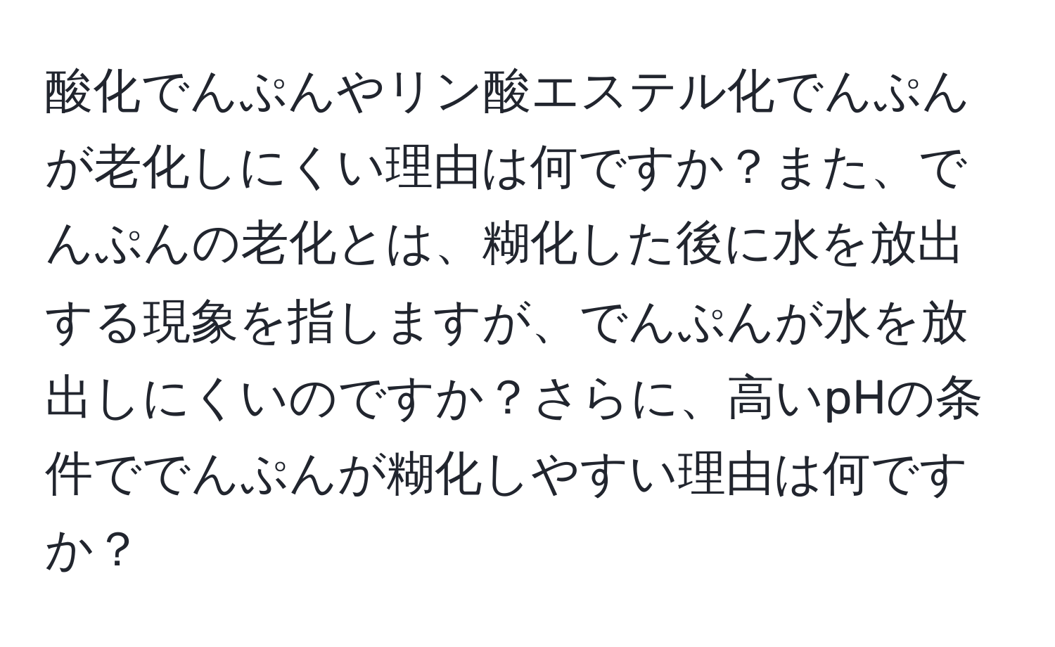 酸化でんぷんやリン酸エステル化でんぷんが老化しにくい理由は何ですか？また、でんぷんの老化とは、糊化した後に水を放出する現象を指しますが、でんぷんが水を放出しにくいのですか？さらに、高いpHの条件ででんぷんが糊化しやすい理由は何ですか？