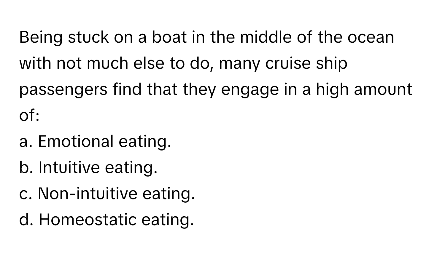 Being stuck on a boat in the middle of the ocean with not much else to do, many cruise ship passengers find that they engage in a high amount of:

a. Emotional eating.
b. Intuitive eating.
c. Non-intuitive eating.
d. Homeostatic eating.