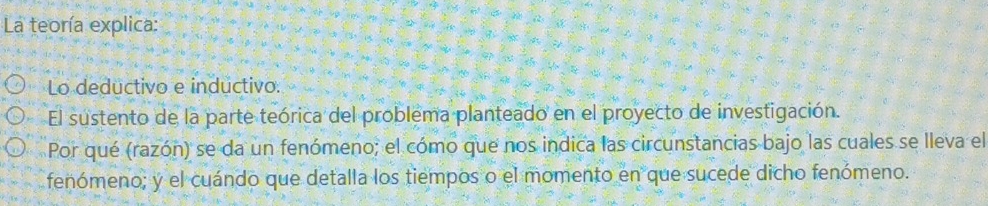 La teoría explica: 
Lo deductivo e inductivo. 
El sustento de la parte teórica del problema planteado en el proyecto de investigación. 
Por qué (razón) se da un fenómeno; el cómo que nos indica las circunstancias bajo las cuales se lleva el 
fenómeno; y el cuándo que detalla los tiempos o el momento en que sucede dicho fenómeno.