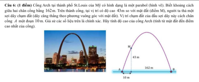 Cổng Arch tại thành phố St.Louis của Mỹ có hình dạng là một parabol (hình vẽ). Biết khoảng cách 
giữa hai chân cổng bằng 162m. Trên thành cồng, tại vị trí có độ cao 43m so với mặt đất (điểm M), người ta thả một 
sợi dây chạm đất (dây căng thẳng theo phương vuông góc với mặt đất). Vị trí chạm đất của đầu sợi dây này cách chân 
cổng A một đoạn 10m. Giả sử các số liệu trên là chính xác. Hãy tính độ cao của cổng Arch (tính từ mặt đất đến điểm 
cao nhất của cổng).
M
43 m
A 162 m B
10 m