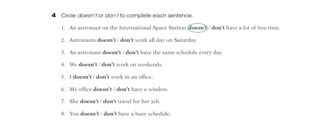 Circle doesn’t or don’t to complete each sentence. 
1. An astronaut on the International Space Station doesn’t)/ don’t have a lot of free time. 
2. Astronauts doesn’t / don’t work all day on Saturday. 
3. An astronaut doesn’t / don’t have the same schedule every day. 
4. We doesn’t / don’t work on weekends. 
5. I doesn’t / don’t work in an office. 
6. My office doesn’t / don’t have a window. 
7. She doesn’t / don’t travel for her job. 
8. You doesn’t / don’t have a busy schedule.