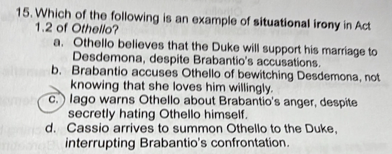 Which of the following is an example of situational irony in Act
1.2 of Othello?
a. Othello believes that the Duke will support his marriage to
Desdemona, despite Brabantio's accusations.
b. Brabantio accuses Othello of bewitching Desdemona, not
knowing that she loves him willingly.
c.lago warns Othello about Brabantio's anger, despite
secretly hating Othello himself.
d. Cassio arrives to summon Othello to the Duke,
interrupting Brabantio's confrontation.