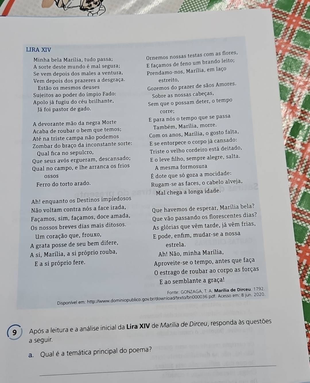 LIRA XIV
Minha bela Marília, tudo passa;
Ornemos nossas testas com as flores,
A sorte deste mundo é mal segura; E façamos de feno um brando leito;
Se vem depois dos males a ventura, Prendamo-nos, Marília, em laço
Vem depois dos prazeres a desgraça. estreito,
Estão os mesmos deuses
Gozemos do prazer de sãos Amores.
Sujeitos ao poder do ímpio Fado:
Sobre as nossas cabeças,
Appolo já fugiu do céu brilhante,
Já foi pastor de gado. Sem que o possam deter, o tempo
corre;
A devorante mão da negra Morte E para nós o tempo que se passa
Acaba de roubar o bem que temos; Também, Marília, morre.
Até na triste campa não podemos Com os anos, Marília, o gosto falta,
Zombar do braço da inconstante sorte: E se entorpece o corpo já cansado:
Qual fica no sepulcro, Triste o velho cordeiro está deitado,
Que seus avós ergueram, descansado; E o leve filho, sempre alegre, salta.
Qual no campo, e lhe arranca os frios A mesma formosura
oSSOS
É dote que só goza a mocidade:
Ferro do torto arado.
Rugam-se as faces, o cabelo alveja,
Mal chega a longa idade.
Ah! enquanto os Destinos impiedosos
Não voltam contra nós a face irada, Que havemos de esperar, Marília bela?
Façamos, sim, façamos, doce amada, Que vão passando os florescentes dias?
Os nossos breves dias mais ditosos. As glórias que vêm tarde, já vêm frias,
Um coração que, frouxo,
E pode, enfım, mudar-se a nossa
A grata posse de seu bem difere,
estrela.
A si, Marília, a si próprio rouba,
Ah! Não, minha Marília,
E a si próprio fere. Aproveite-se o tempo, antes que faça
O estrago de roubar ao corpo as forças
E ao semblante a graça!
Fonte: GONZAGA, T. A. Marília de Dirceu. 1792.
Disponível em: http://www.dominiopublico.gov.br/download/texto/bn000036.pdf. Acesso em: 8 jun. 2020.
9   Após a leitura e a análise inicial da Lira XIV de Marília de Dirceu, responda às questões
a seguir.
a. Qual éa temática principal do poema?
_