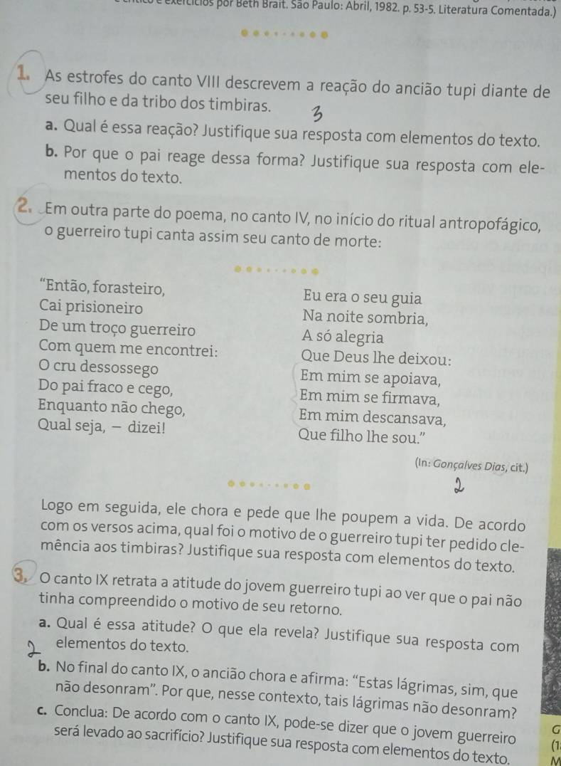 exerticios por Beth Brait. São Paulo: Abril, 1982. p. 53-5. Literatura Comentada.)
I As estrofes do canto VIII descrevem a reação do ancião tupi diante de
seu filho e da tribo dos timbiras.
a. Qual é essa reação? Justifique sua resposta com elementos do texto.
b. Por que o pai reage dessa forma? Justifique sua resposta com ele-
mentos do texto.
2 Em outra parte do poema, no canto IV, no início do ritual antropofágico,
o guerreiro tupi canta assim seu canto de morte:
“Então, forasteiro, Eu era o seu guia
Cai prisioneiro Na noite sombria,
De um troço guerreiro A só alegria
Com quem me encontrei: Que Deus lhe deixou:
O cru dessossego Em mim se apoiava,
Do pai fraco e cego, Em mim se firmava,
Enquanto não chego, Em mim descansava,
Qual seja, — dizei! Que filho lhe sou.”
(In: Gonçalves Dias, cit.)
Logo em seguida, ele chora e pede que lhe poupem a vida. De acordo
com os versos acima, qual foi o motivo de o guerreiro tupi ter pedido cle-
mência aos timbiras? Justifique sua resposta com elementos do texto.
3. O canto IX retrata a atitude do jovem guerreiro tupi ao ver que o pai não
tinha compreendido o motivo de seu retorno.
a. Qual éessa atitude? O que ela revela? Justifique sua resposta com
elementos do texto.
b. No final do canto IX, o ancião chora e afirma: “Estas lágrimas, sim, que
não desonram''. Por que, nesse contexto, tais lágrimas não desonram?
c. Conclua: De acordo com o canto IX, pode-se dizer que o jovem guerreiro (1
G
será levado ao sacrifício? Justifique sua resposta com elementos do texto. M