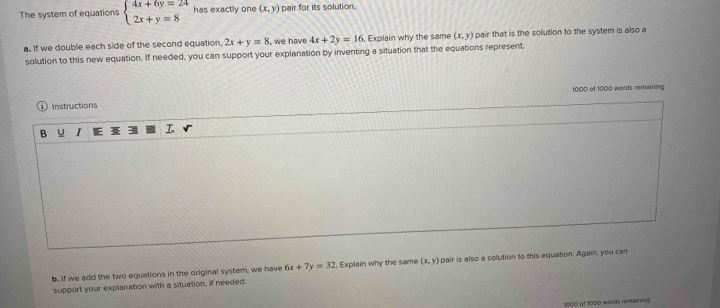 The system of equations beginarrayl 4x+6y=24 2x+y=8endarray. has exactly one (x,y) pair for its solution. 
a. If we double each side of the second equation, 2x+y=8 , we have 4x+2y=16 , Explain why the same (x,y) pair that is the solution to the system is also a 
solution to this new equation. If needed, you can support your explanation by inventing a situation that the equations represent, 
Instructions 1000 of 1000 words remaining 
B J I 
b. If we add the two equations in the original system, we have 6x+7y=32. Explain why the same (x,y) pair is also a solution to this equation. Again, you can 
support your explanation with a situation, if needed.
1000 of 1000 words renlaining