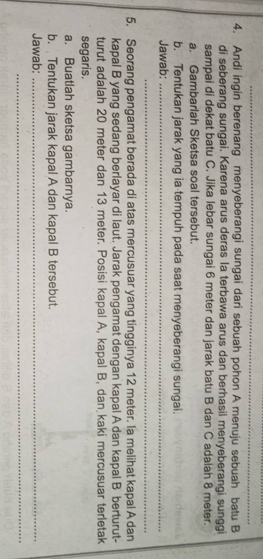 Andi ingin berenang menyeberangi sungai dari sebuah pohon A menuju sebuah batu B 
di seberang sungai. Karena arus deras la terbawa arus dan berhasil menyeberangi sunggi 
sampai di dekat batu C. Jika lebar sungai 6 meter dan jarak batu B dan C adalah 8 meter. 
a. Gambarlah Sketsa soal tersebut. 
b. Tentukan jarak yang ia tempuh pada saat menyeberangi sungai. 
Jawab:_ 
_ 
5. Seorang pengamat berada di atas mercusuar yang tingginya 12 meter. la melihat kapal A dan 
kapal B yang sedang berlayar di laut. Jarak pengamat dengan kapal A dan kapal B berturut- 
turut adalah 20 meter dan 13 meter. Posisi kapal A, kapal B, dan kaki mercusuar terletak 
segaris. 
a. Buatlah sketsa gambarnya. 
b. Tentukan jarak kapal A dan kapal B tersebut. 
Jawab:_ 
_