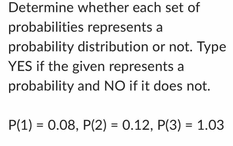 Determine whether each set of 
probabilities represents a 
probability distribution or not. Type 
YES if the given represents a 
probability and NO if it does not.
P(1)=0.08, P(2)=0.12, P(3)=1.03