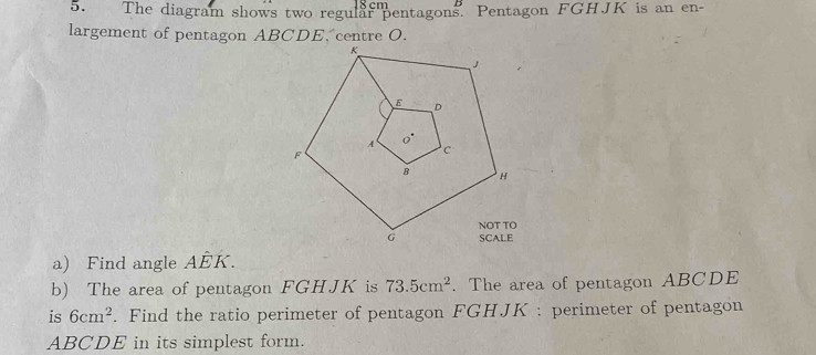 8 cm
5. The diagram shows two regular pentagons. Pentagon FGHJK is an en- 
largement of pentagon ABCDE, centre O. 
a) Find angle AEI
b) The area of pentagon FGHJK is 73.5cm^2. The area of pentagon ABCDE
is 6cm^2. Find the ratio perimeter of pentagon FGHJK : perimeter of pentagon
ABCDE in its simplest form.