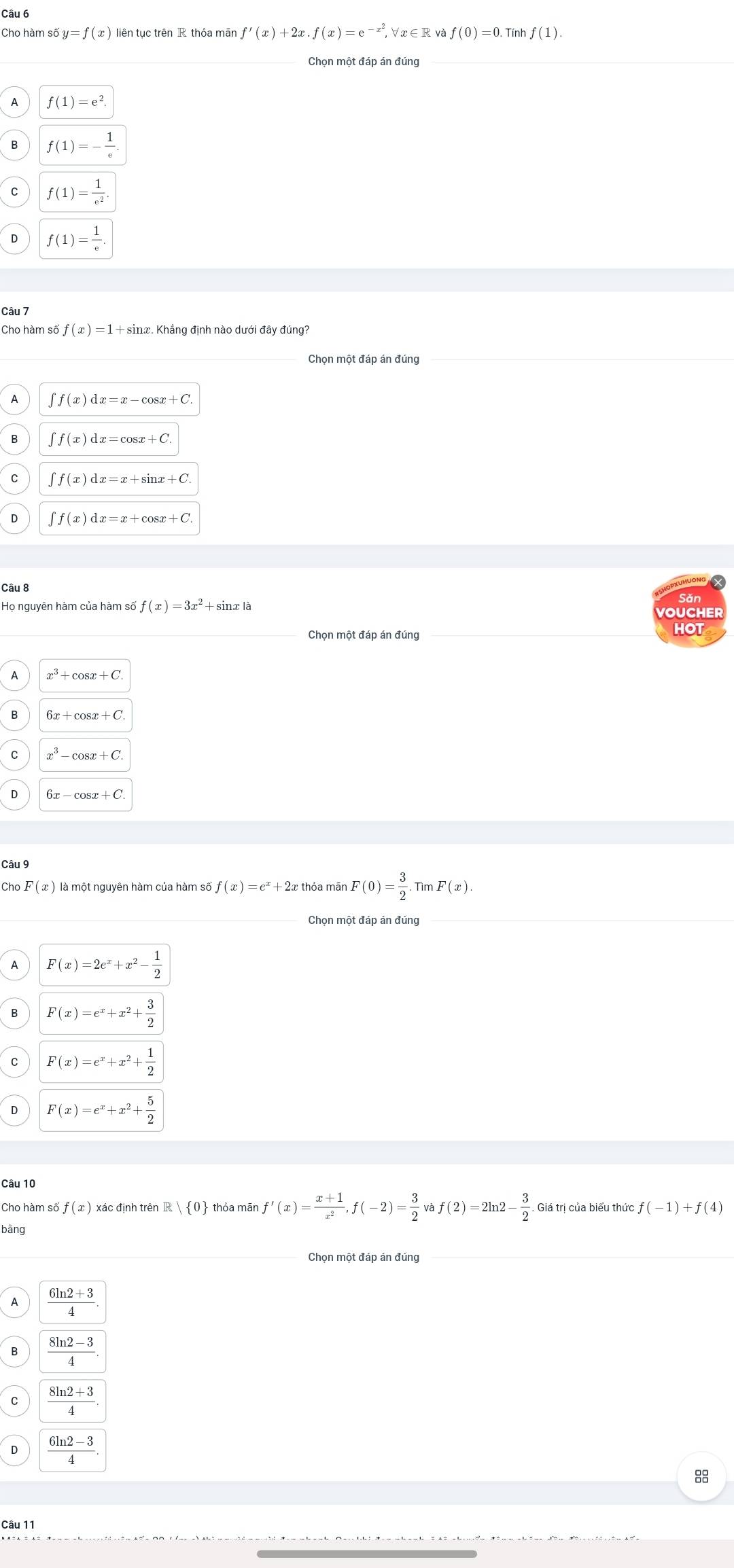 Cho hàm số y=f(x) liên tục trên R thỏa mãn f'(x)+2x.f(x)=e^(-x^2) Va ∈ R và f(0)=0.1 Tính f(1).
Chọn một đáp án đúng
A f(1)=e^2.
B f(1)=- 1/e .
C f(1)= 1/e^2 .
f(1)= 1/e .
Câu 7
Cho hàm số f(x)=1+sin
Chọn một đáp án đúng_
A ∈t f(x)dx=x-cos x+C.
B ∈t f(x)dx=cos x+C.
C ∈t f(x)dx=x+sin x+C
D ∈t f(x)dx=x+cos x+C.
Câu 8
Họ nguyên hàm của hàm số f(x)=3x^2 + sinx là
VOUCHER
Chọn một đáp án đúng HOT
x^3+
B 6x+cos x+C
x^3-cos x+C
6x-cos x+C
Câu 9
Cho F(x) là một nguyên hàm của hàm số f(x)=e^x+2 thỏa mān F(0)= 3/2 .TimF(x).
Chọn một đáp án đúng
A F(x)=2e^x+x^2- 1/2 
B F(x)=e^x+x^2+ 3/2 
C F(x)=e^x+x^2+ 1/2 
D F(x)=e^x+x^2+ 5/2 
Câu 10
Cho hàm số f(x) xác định trên R e| 0 thóa mān f'(x)= (x+1)/x^2 ,f(-2)= 3/2 vaf(2)=2ln 2- 3/2 . Giá trị của biểu thức f(-1)+f(4)
bāng
Chọn một đáp án đúng
A
C
D 
Câu 11