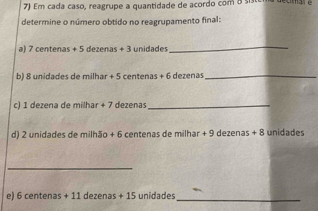 Em cada caso, reagrupe a quantidade de acordo com 8
determine o número obtido no reagrupamento final: 
a) 7 centenas + 5 dezenas + 3 unidades
_ 
b) 8 unidades de milhar + 5 centenas + 6 dezenas _ 
c) 1 dezena de milhar + 7 dezenas_ 
d) 2 unidades de milhão + 6 centenas de milhar + 9 dezenas + 8 unidades
_ 
e) 6 centenas + 11 dezenas + 15 unidades _