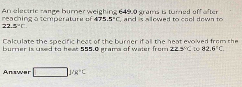 An electric range burner weighing 649.0 grams is turned off after 
reaching a temperature of 475.5°C , and is allowed to cool down to
22.5°C. 
Calculate the specific heat of the burner if all the heat evolved from the 
burner is used to heat 555.0 grams of water from 22.5°C to 82.6°C. 
Answer □ J/g°C