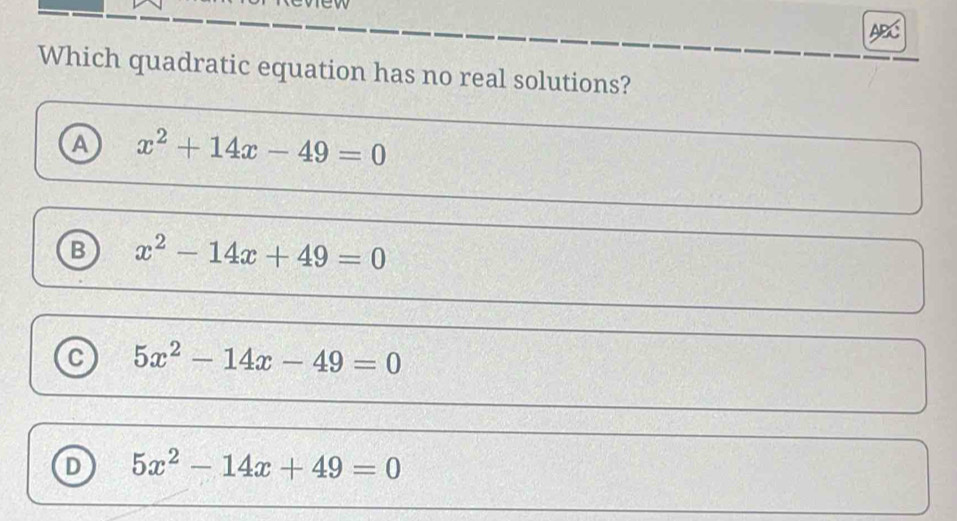 Which quadratic equation has no real solutions?
a x^2+14x-49=0
B x^2-14x+49=0
C 5x^2-14x-49=0
D 5x^2-14x+49=0