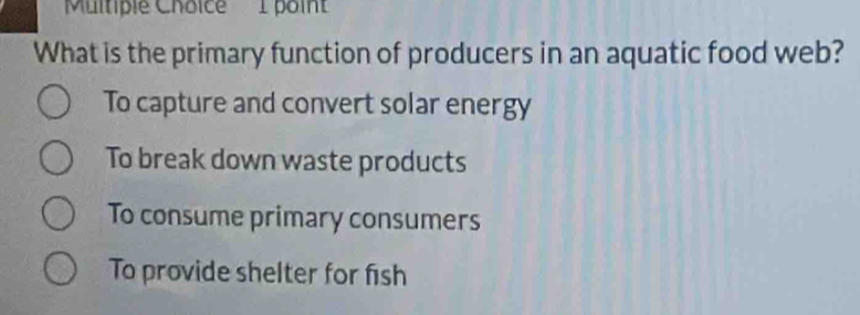 Multipie Choice 1 point
What is the primary function of producers in an aquatic food web?
To capture and convert solar energy
To break down waste products
To consume primary consumers
To provide shelter for fish