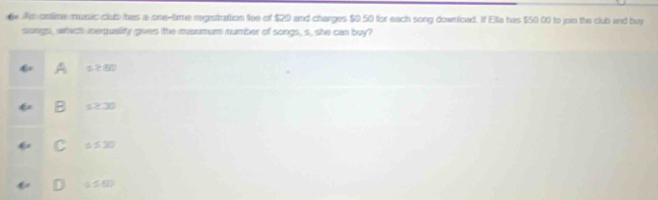 ontime music club thes a one-time regstirattion fee of $20 and charges $0.50 for each song downioad. If Ella has $50.00 to join the club and buy
slongs, which inequality gwes the maxmum number of songs, s, she can buy?
s≥ 80
s≥ 30
C s≤ 30
0≤ 60