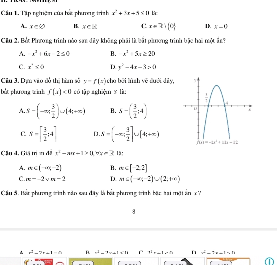 Tập nghiệm của bất phương trình x^2+3x+5≤ 0 là:
A. x∈ varnothing B. x∈ R C. x∈ R| 0 D. x=0
Câu 2. Bất Phương trình nào sau đây không phải là bất phương trình bậc hai một ẩn?
A. -x^2+6x-2≤ 0 B. -x^2+5x≥ 20
C. x^2≤ 0 D. y^2-4x-3>0
Câu 3. Dựa vào đồ thị hàm số y=f(x) cho bởi hình vẽ dưới đây, 
bắt phương trình f(x)<0</tex> có tập nghiệm S là:
A. S=(-∈fty ; 3/2 )∪ (4;+∈fty ) B. S=( 3/2 ;4)
C. S=[ 3/2 ;4] S=(-∈fty ; 3/2 ]∪ [4;+∈fty )
D.
Câu 4. Giá trị m để x^2-mx+1≥ 0,forall x∈ R là:
A. m∈ (-∈fty ;-2) B. m∈ [-2;2]
C. m=-2vee m=2 D. m∈ (-∈fty ;-2)∪ (2;+∈fty )
Câu 5. Bất phương trình nào sau đây là bất phương trình bậc hai một ẩn x ?
8^(r^2)-2r+1-0 R x^2-2x+1<0</tex> 2^2x+1>0 n x^2-2x+1>0