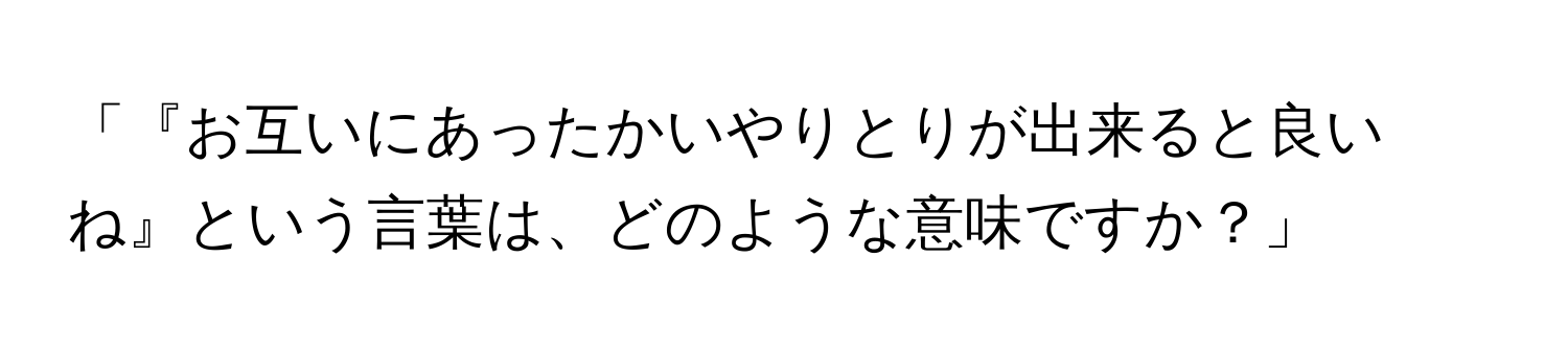 「『お互いにあったかいやりとりが出来ると良いね』という言葉は、どのような意味ですか？」