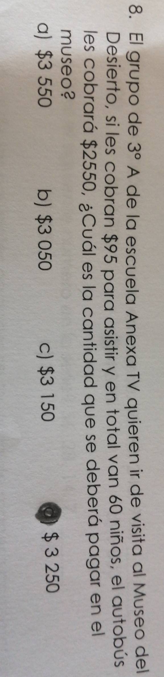 El grupo de 3° A de la escuela Anexa TV quieren ir de visita al Museo del
Desierto, sí les cobran $95 para asistir y en total van 60 niños, el autobús
les cobrará $2550, ¿Cuál es la cantidad que se deberá pagar en el
museo?
a) $3 550 b) $3 050 c) $3 150 0) $ 3 250