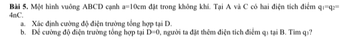 Một hình vuông ABCD cạnh a=10cm đặt trong không khí. Tại A và C có hai điện tích điểm q_1=q_2=
4nC. 
a. Xác định cường độ điện trường tổng hợp tại D. 
b. Để cường độ điện trường tổng hợp tại D=0 0, người ta đặt thêm điện tích điểm q3 tại B. Tìm q₃?