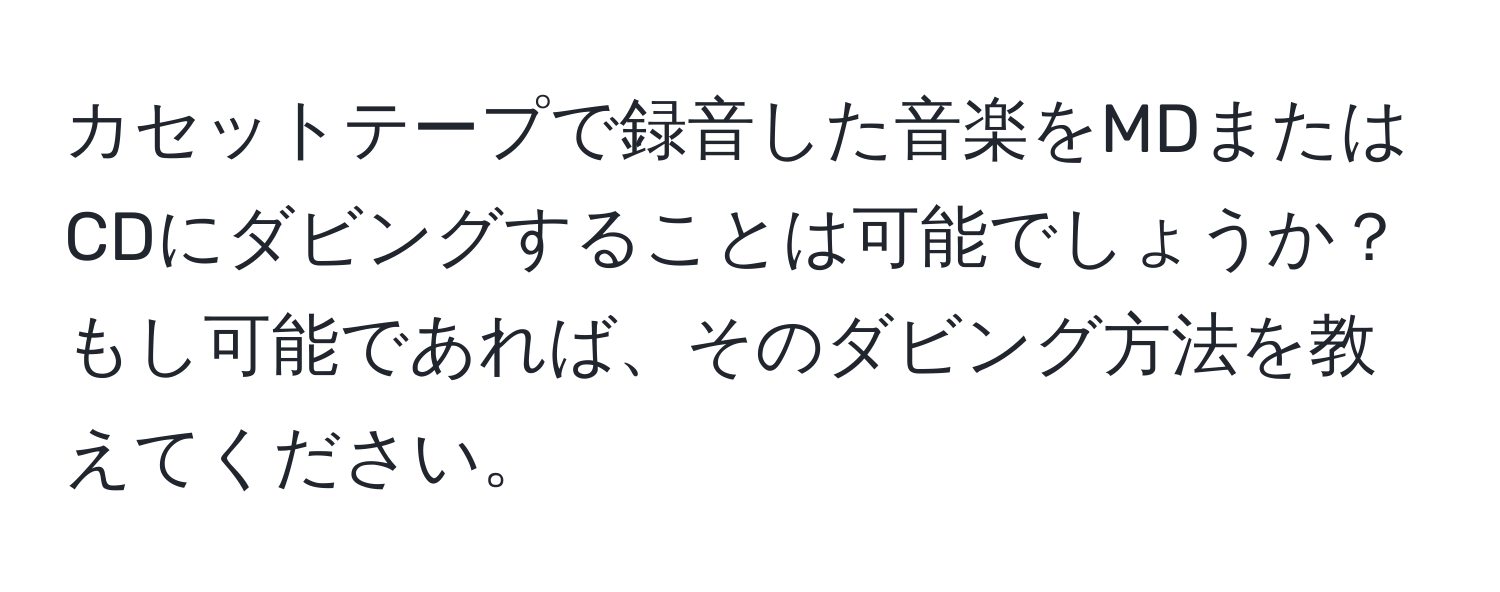 カセットテープで録音した音楽をMDまたはCDにダビングすることは可能でしょうか？もし可能であれば、そのダビング方法を教えてください。