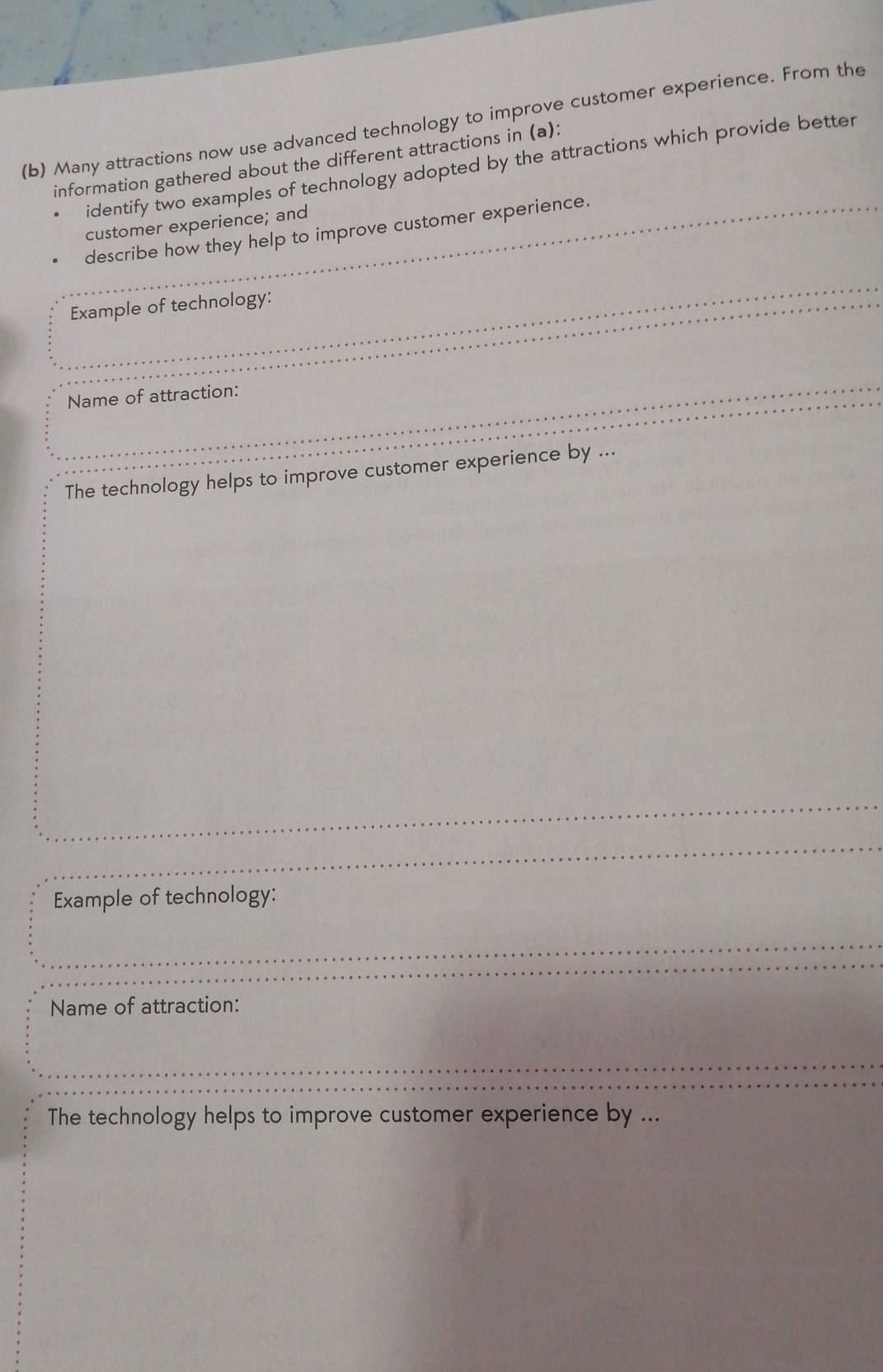 Many attractions now use advanced technology to improve customer experience. From the 
information gathered about the different attractions in (a): 
identify two examples of technology adopted by the attractions which provide better 
customer experience; and 
describe how they help to improve customer experience. 
Example of technology: 
Name of attraction: 
The technology helps to improve customer experience by ... 
Example of technology: 
Name of attraction: 
The technology helps to improve customer experience by ...
