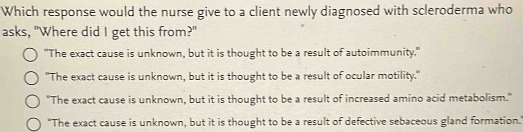 Which response would the nurse give to a client newly diagnosed with scleroderma who
asks, "Where did I get this from?"
"The exact cause is unknown, but it is thought to be a result of autoimmunity."
"The exact cause is unknown, but it is thought to be a result of ocular motility."
"The exact cause is unknown, but it is thought to be a result of increased amino acid metabolism."
"The exact cause is unknown, but it is thought to be a result of defective sebaceous gland formation.'