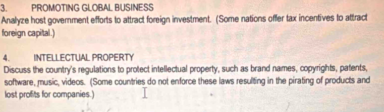 PROMOTING GLOBAL BUSINESS 
Analyze host government efforts to attract foreign investment. (Some nations offer tax incentives to attract 
foreign capital.) 
4. INTELLECTUAL PROPERTY 
Discuss the country's regulations to protect intellectual property, such as brand names, copyrights, patents, 
software, music, videos. (Some countries do not enforce these laws resulting in the pirating of products and 
lost profits for companies.)