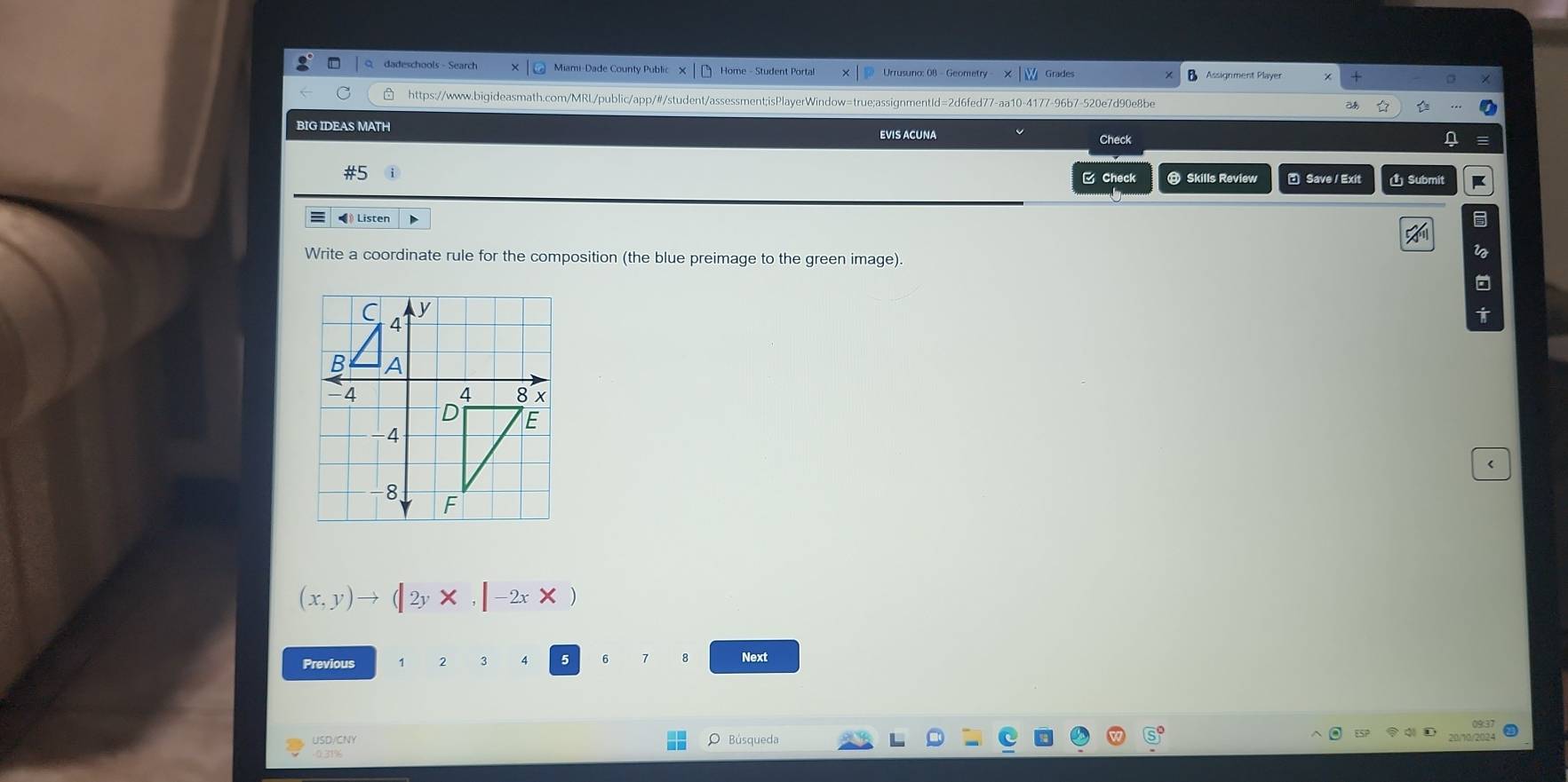 dadeschools - Search Miami-Dade County Public x Home - Student Portal |p Urrusuno: 08 - Geometry Grades Assignment Player 
https://www.bigideasmath.com/MRL/public/app/#/student/assessment;isPlayerWindow=true;assignmentId=2d6fed77-aa10-4177-96b7-520e7d90e8be 
BIG IDEAS MATH 
EVIS ACUNA 
Check 
C Check @ Skills Review Save / Exit Ủ Submit 
I Listen 
Write a coordinate rule for the composition (the blue preimage to the green image) 
< 
<tex>(x,y)to (|2y* ,|-2x*
Previous 
6 
Next 
USD/CNY 
0.31% Búsqueda