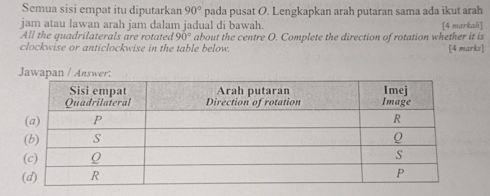 Semua sisi empat itu diputarkan 90° pada pusat O. Lengkapkan arah putaran sama ada ikut arah 
jam atau lawan arah jam dalam jadual di bawah. [4 markah] 
All the quadrilaterals are rotated 90° about the centre O. Complete the direction of rotation whether it is 
clockwise or anticlockwise in the table below. [4 marks] 
Jawapan / Aswer: