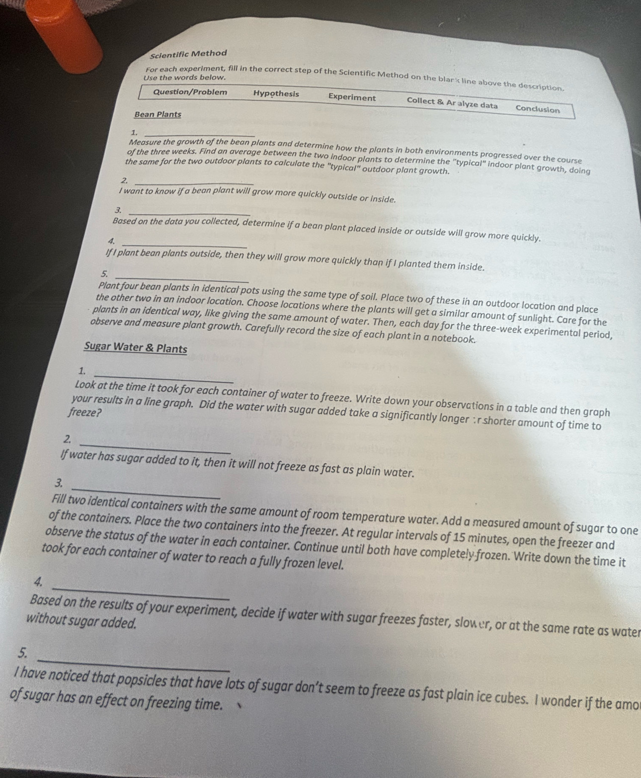 Scientific Method
For each experiment, fill in the correct step of the Scientific Method on the blark line above the description.
Use the words below.
Question/Problem Hypothesis Experiment Collect & Ar alyze data Conclusion
Bean Plants
1._
Measure the growth of the bean plants and determine how the plants in both environments progressed over the course
of the three weeks. Find an average between the two indoor plants to determine the "typical" indoor plant growth, doina
the same for the two outdoor plants to calculate the "typical" outdoor plant growth.
_r
I want to know if a bean plant will grow more quickly outside or inside.
3._
_
Based on the data you collected, determine if a bean plant placed inside or outside will grow more quickly.

If I plant bean plants outside, then they will grow more quickly than if I planted them inside.
_
5.
Plant four bean plants in identical pots using the same type of soil. Place two of these in an outdoor location and place
the other two in an indoor location. Choose locations where the plants will get a similar amount of sunlight. Care for the
plants in an identical way, like giving the same amount of water. Then, each day for the three-week experimental period,
observe and measure plant growth. Carefully record the size of each plant in a notebook.
Sugar Water & Plants
1._
Look at the time it took for each container of water to freeze. Write down your observations in a table and then graph
your results in a line graph. Did the water with sugar added take a significantly longer :r shorter amount of time to
freeze?
_
2
If water has sugar added to it, then it will not freeze as fast as plain water.
_
3
Fill two identical containers with the same amount of room temperature water. Add a measured amount of sugar to one
of the containers. Place the two containers into the freezer. At regular intervals of 15 minutes, open the freezer and
observe the status of the water in each container. Continue until both have completely frozen. Write down the time it
took for each container of water to reach a fully frozen level.
_
4.
Based on the results of your experiment, decide if water with sugar freezes faster, slower, or at the same rate as water
without sugar added.
_
5.
I have noticed that popsicles that have lots of sugar don’t seem to freeze as fast plain ice cubes. I wonder if the amo
of sugar has an effect on freezing time.