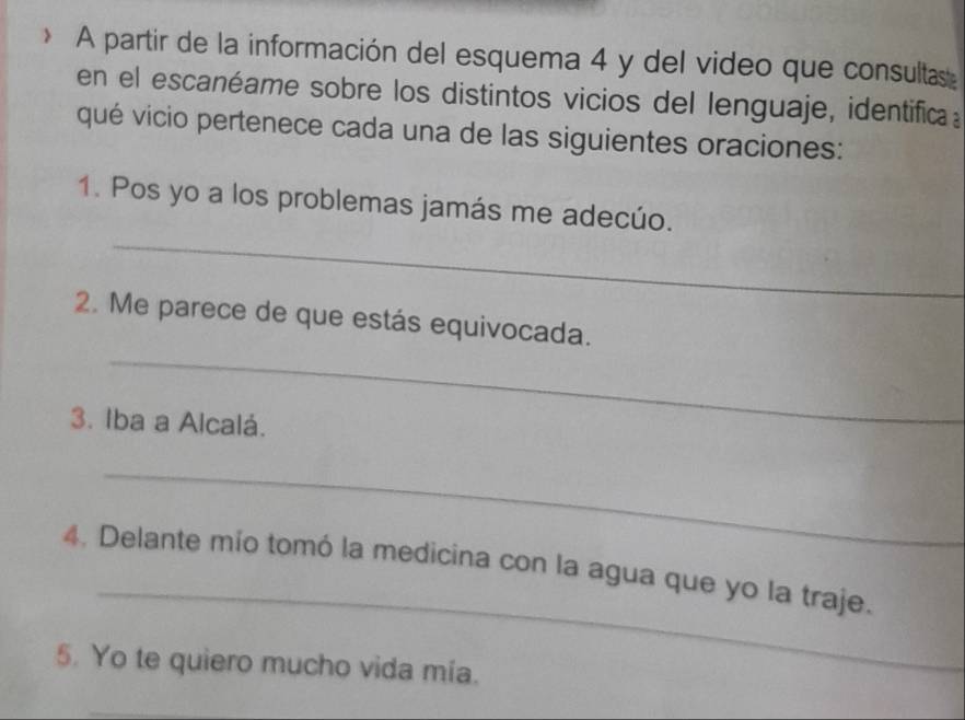 A partir de la información del esquema 4 y del video que consultas 
en el escanéame sobre los distintos vicios del lenguaje, identifica 
qué vicio pertenece cada una de las siguientes oraciones: 
_ 
1. Pos yo a los problemas jamás me adecúo. 
_ 
2. Me parece de que estás equivocada. 
3. Iba a Alcalá. 
_ 
_ 
4. Delante mío tomó la medicina con la agua que yo la traje. 
5. Yo te quiero mucho vida mía.