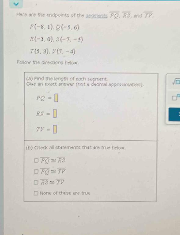 Here are the endpoints of the segments overline PQ,overline RS, and overline TV,
P(-8,1),Q(-5,6)
R(-3,0),S(-7,-5)
T(5,3),V(7,-4)
Follow the directions below.
sqrt(□ )