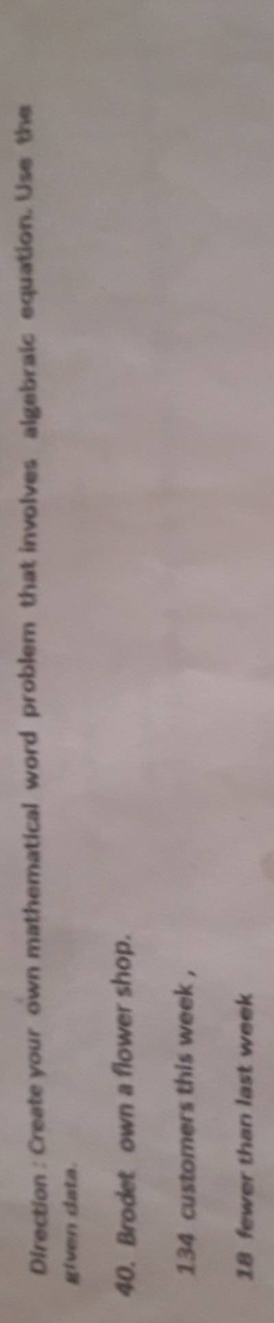 Direction : Create your own mathematical word problem that involves algebraic equation. Use the 
given data. 
40. Brodet own a flower shop.
134 customers this week ,
18 fewer than last week