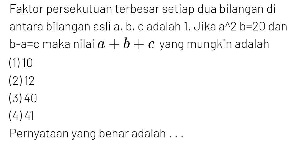 Faktor persekutuan terbesar setiap dua bilangan di
antara bilangan asli a, b, c adalah 1. Jika a^(wedge)2b=20 dan
b-a=c maka nilai a+b+c yang mungkin adalah
(1) 10
(2) 12
(3) 40
(4) 41
Pernyataan yang benar adalah . . .