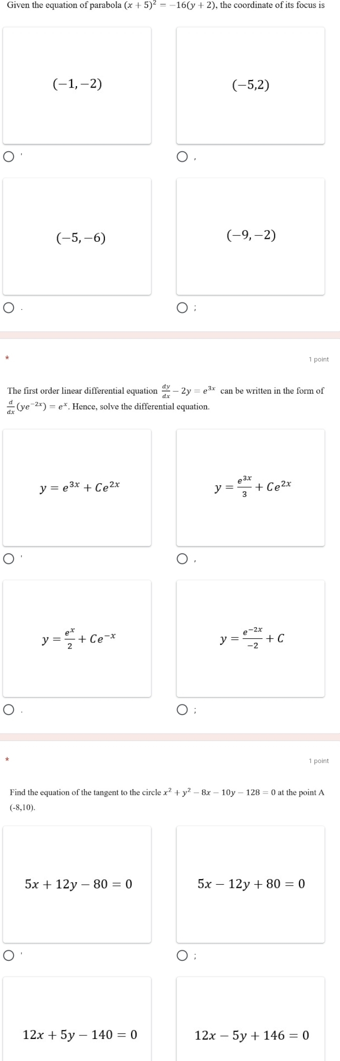 Given the equation of parabola (x+5)^2=-16(y+2), the coordinate of its focus is
(-1,-2)
(-5,2)
○ .
(-5,-6)
(-9,-2)
1 point
The first order linear differential equation  dy/dx -2y=e^(3x) can be written in the form of
 d/dx (ye^(-2x))=e^x. Hence, solve the differential equation.
y=e^(3x)+Ce^(2x)
y= e^(3x)/3 +Ce^(2x)
D.
y= e^x/2 +Ce^(-x)
y= (e^(-2x))/-2 +C
1 point
x^2+y^2-8x-10y-128=0 t the point A
(-8,1 )
5x+12y-80=0
5x-12y+80=0
○ ;
12x+5y-140=0
12x-5y+146=0