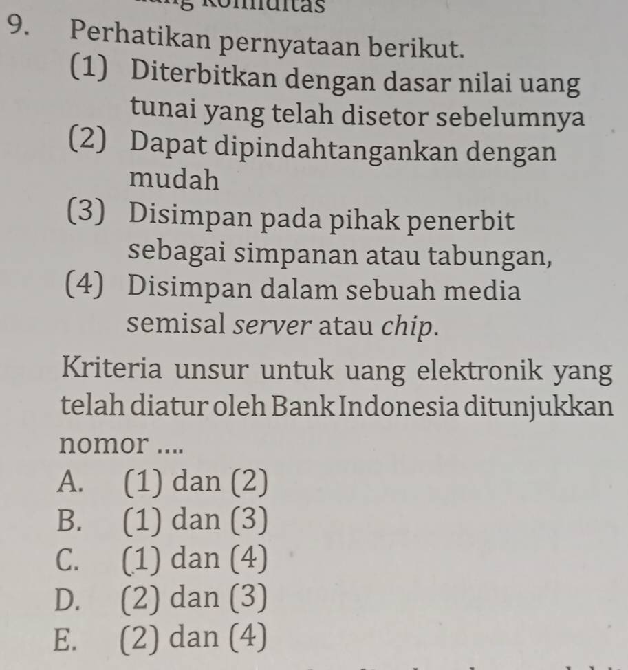 Umuitas
9. Perhatikan pernyataan berikut.
(1) Diterbitkan dengan dasar nilai uang
tunai yang telah disetor sebelumnya
(2) Dapat dipindahtangankan dengan
mudah
(3) Disimpan pada pihak penerbit
sebagai simpanan atau tabungan,
(4) Disimpan dalam sebuah media
semisal server atau chip.
Kriteria unsur untuk uang elektronik yang
telah diatur oleh Bank Indonesia ditunjukkan
nomor ....
A. (1) dan (2)
B. (1) dan (3)
C. (1) dan (4)
D. (2) dan (3)
E. (2) dan (4)