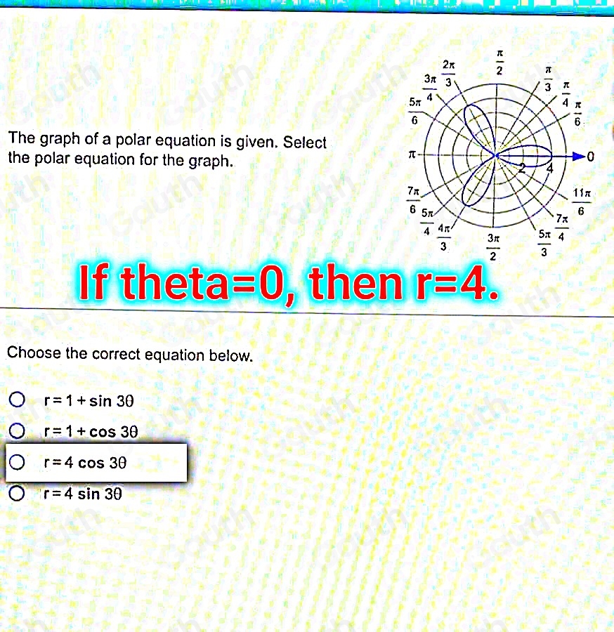 The graph of a polar equation is given. Select 
the polar equation for the graph. 
If theta =0 , then r=4
Choose the correct equation below.
r=1+sin 3θ
r=1+cos 3θ
r=4cos 3θ
r=4sin 3θ