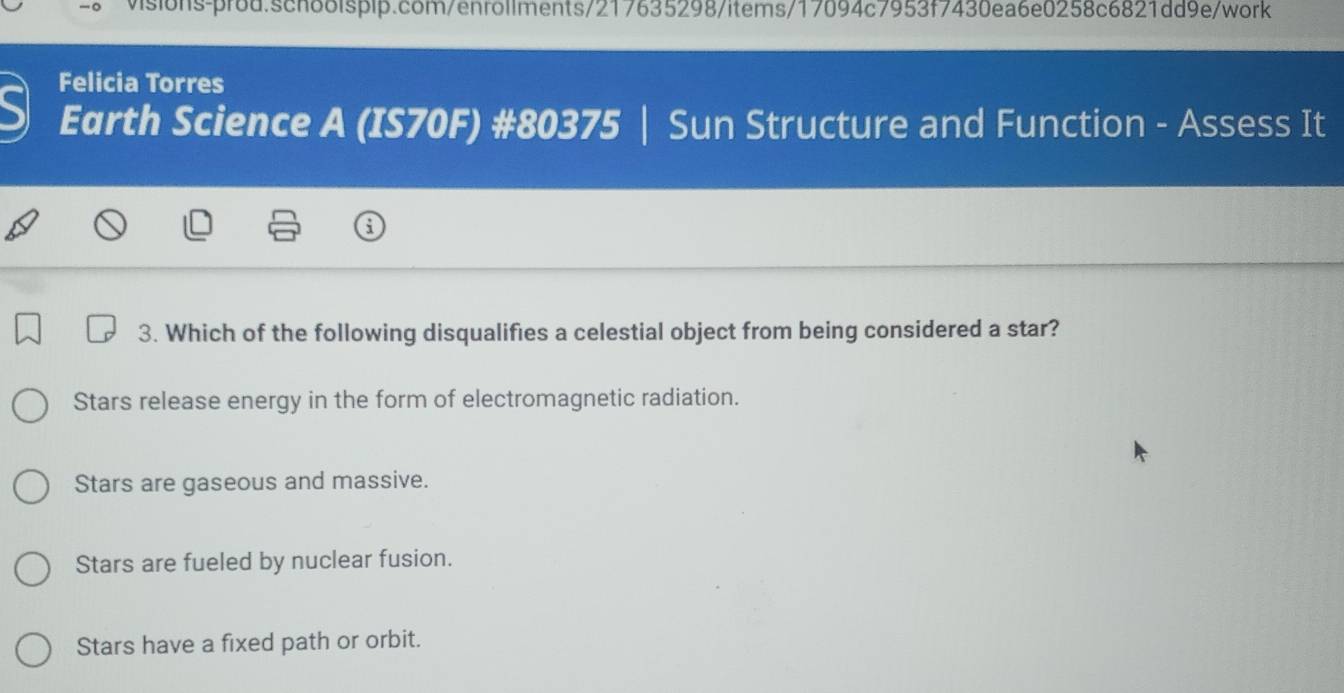 a Felicia Torres
Earth Science A (IS70F) #80375 | Sun Structure and Function - Assess It
3. Which of the following disqualifies a celestial object from being considered a star?
Stars release energy in the form of electromagnetic radiation.
Stars are gaseous and massive.
Stars are fueled by nuclear fusion.
Stars have a fixed path or orbit.