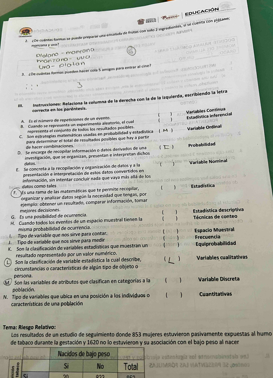 EDUCACIÓN
Raxico
2  2De cuántas formas se puede preparar una ensalada de frutas con solo 2 ingredientes, si se cuenta con plátano,
manzana y uva?
no
Plalano 
a no -
3. £De cuántas formas pueden hacer cola 5 amigos para entrar al cine?
III. Instrucciones: Relaciona la columna de la derecha con la de la izquierda, escribiendo la letra
correcta en los paréntesis.
 ) Variables Continua
A. Es el número de repeticiones de un evento.
) Estadística inferencial
B. Cuando se representa un experimento aleatorio, el cual
representa el conjunto de todos los resultados posibles.
C. Son estrategias matemáticas usadas en probabilidad y estadística ( M) Variable Ordinal
para determinar el total de resultados posibles que hay a partir
de hacer combinaciones.
Probabilidad
D. Se encarga de recopilar información o datos derivados de una 
investigación, que se organizan, presentan e interpretan dichos
datos.
E. Se concreta a la recopilación y organización de datos y a la Variable Nominal
presentación e interpretación de estos datos convertidos en
información, sin intentar concluir nada que vaya más allá de los
datos como tales
F.  Es una rama de las matemáticas que te permite recopilar, ) Estadística
organizar y analizar datos según la necesidad que tengas, por
ejemplo: obtener un resultado, comparar información, tomar
mejores decisiones.
G. Es una posibilidad de ocurrencia.  ) Estadística descriptiva
H. Cuando todos los eventos de un espacio muestral tienen la )  Técnicas de conteo
misma probabilidad de ocurrencia.
I. Tipo de variable que nos sirve para contar. Espacio Muestral
J. Tipo de variable que nos sirve para medir Frecuencia
K. Son la clasificación de variables estadísticas que muestran un my Equiprobabilidad
resultado representado por un valor numérico.
L.) Son la clasificación de variable estadística la cual describe,   ) Variables cualitativas
circunstancias o características de algún tipo de objeto o
persona.
M Son las variables de atributos que clasifican en categorías a la  ) Variable Discreta
población.
N. Tipo de variables que ubica en una posición a los individuos o  Cuantitativas
características de una población
Tema: Riesgo Relativo:
Los resultados de un estudio de seguimiento donde 853 mujeres estuvieron pasivamente expuestas al humo
de tabaco durante la gestación y 1620 no lo estuvieron y su asociación con el bajo peso al nacer