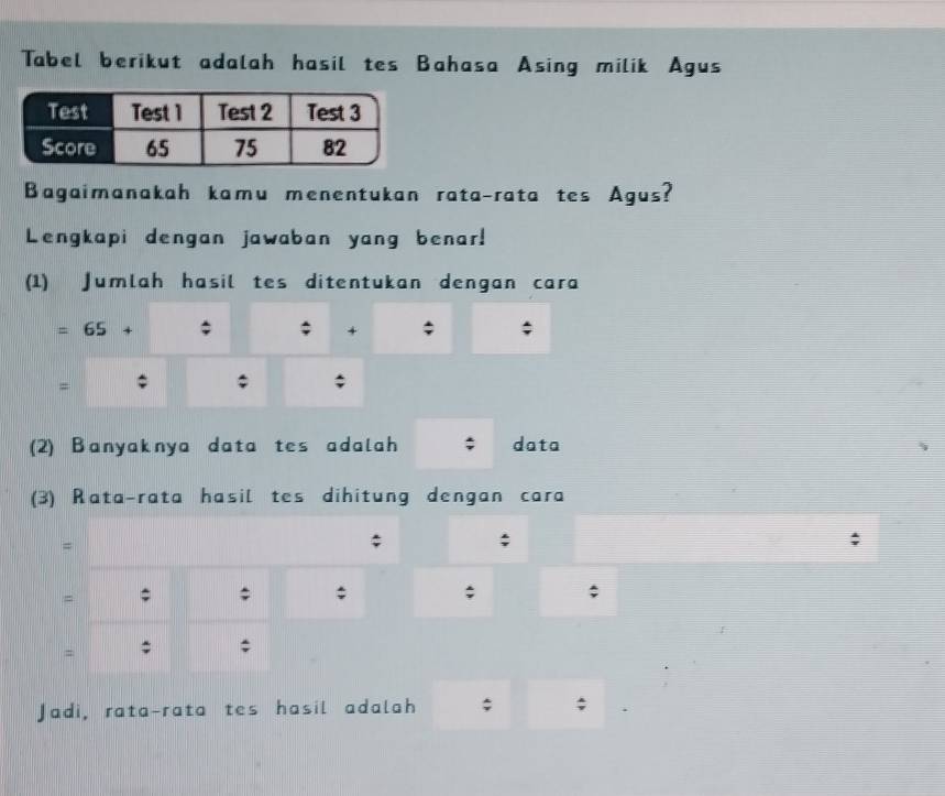 Tabel berikut adalah hasil tes Bahasa Asing milik Agus 
Bagaimanakah kamu menentukan rata-rata tes Agus? 
Lengkapi dengan jawaban yang benar! 
(1) Jumlah hasil tes ditentukan dengan cara 
= 65 + ; ; + ; 
= ; ; ; 
(2) Banyaknya data tes adalah data 
(3) Rata-rata hasil tes dihitung dengan cara 
= 
; ; 
= ; ; ; ; ; 
= ; ; 
Jadi, rata-rata tes hasil adalah ;