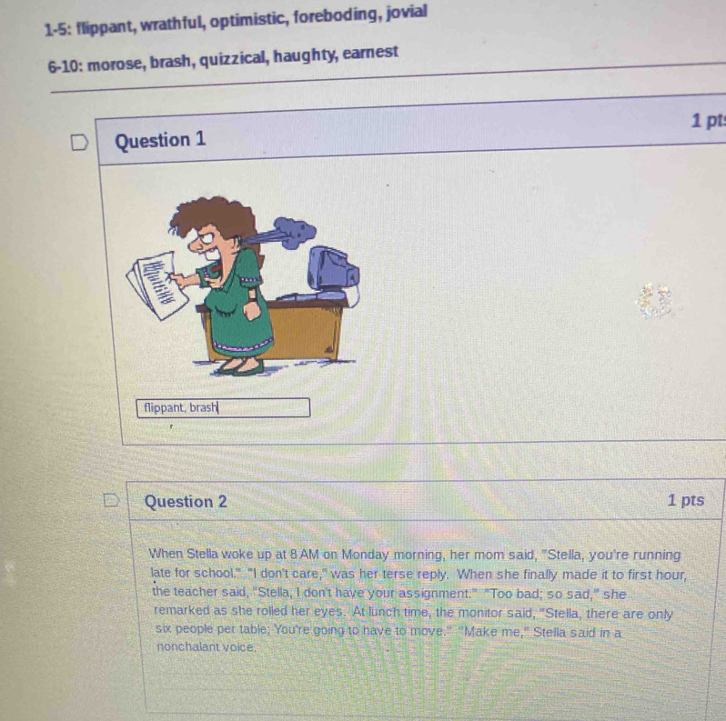 1-5: flippant, wrathful, optimistic, foreboding, jovial 
6-10: morose, brash, quizzical, haughty, earnest 
1 pt 
Question 1 
flippant, brash 
Question 2 1 pts 
When Stella woke up at 8 AM on Monday morning, her mom said, "Stella, you're running 
late for school." "I don't care," was her terse reply. When she finally made it to first hour, 
the teacher said, "Stella, I don't have your assignment." "Too bad; so sad," she 
remarked as she rolled her eyes. At lunch time, the monitor said, "Stella, there are only 
six people per table; You're going to have to move." "Make me," Stella said in a 
nonchalant voice.
