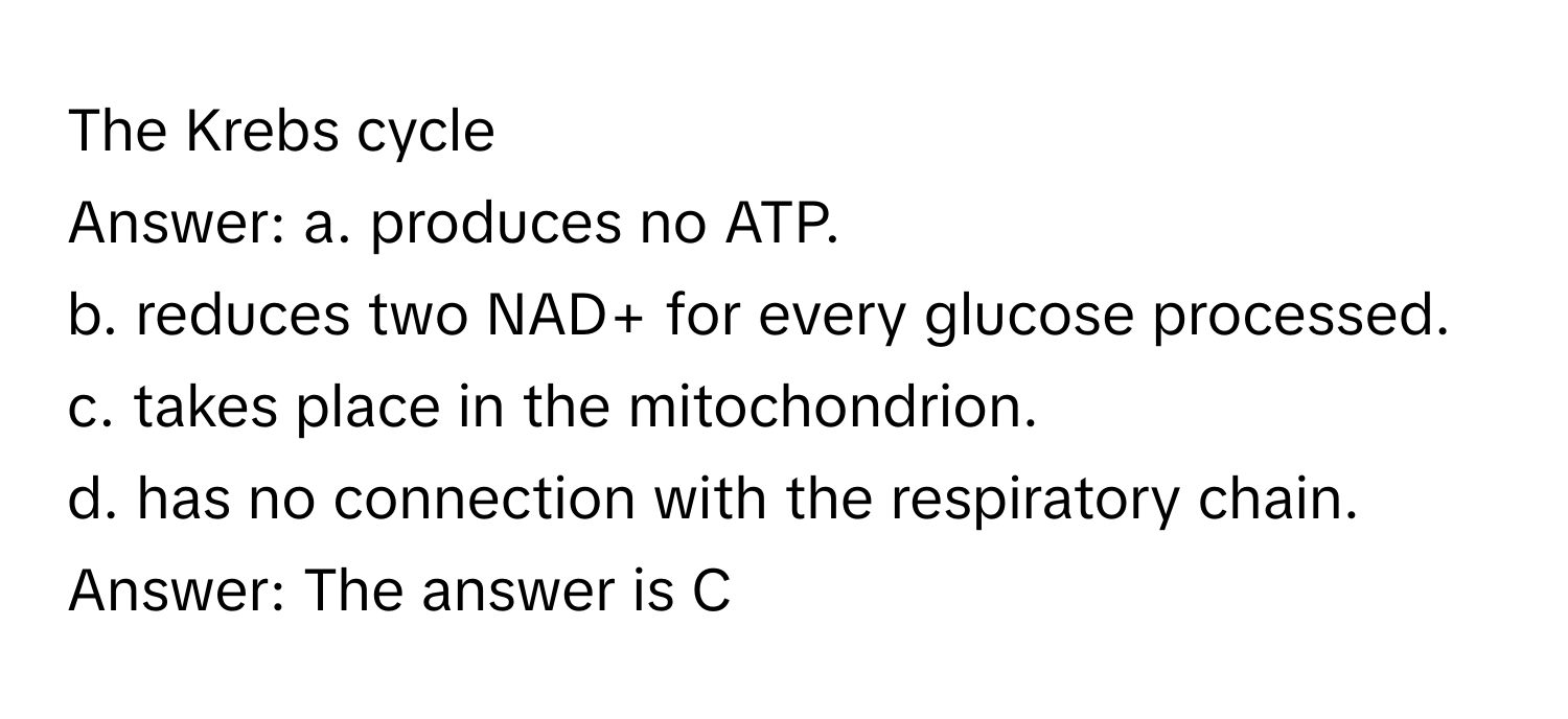 The Krebs cycle
Answer: a. produces no ATP.
b. reduces two NAD+ for every glucose processed.
c. takes place in the mitochondrion.
d. has no connection with the respiratory chain.
Answer: The answer is C