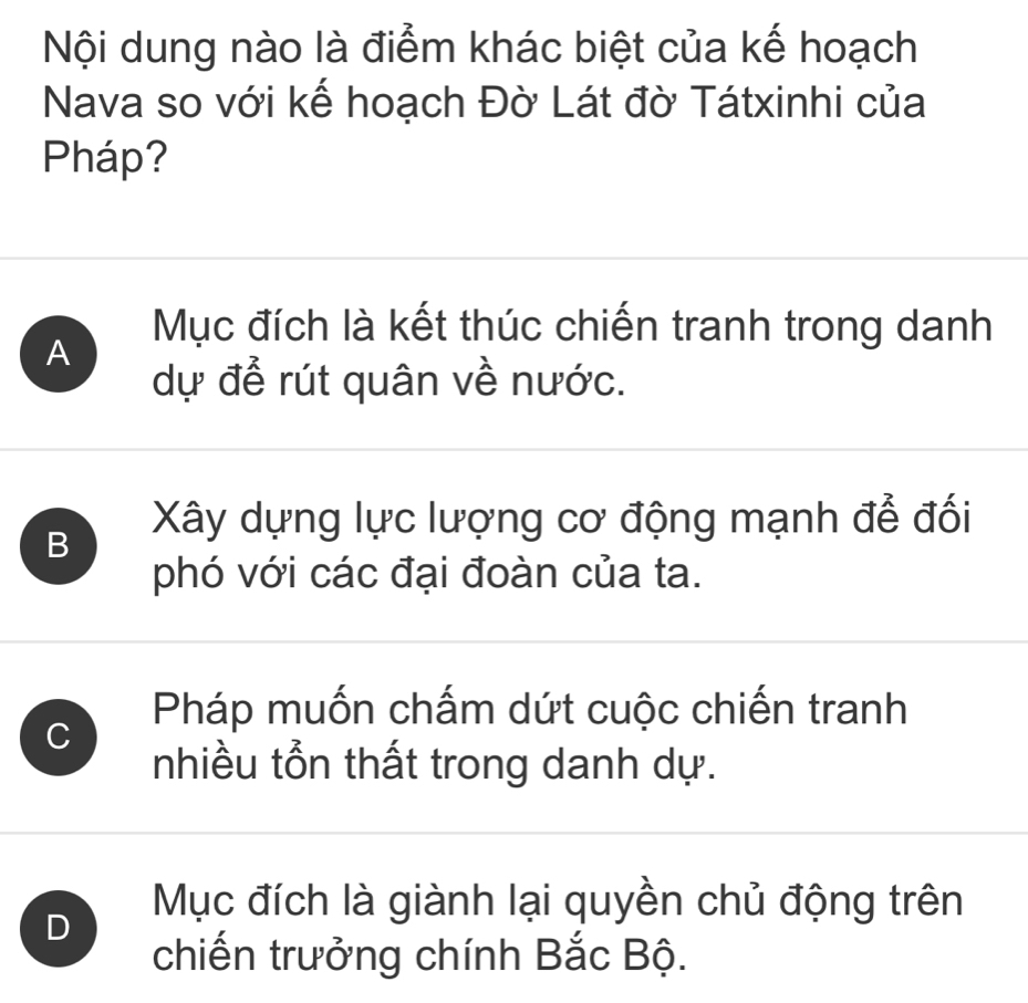 Nội dung nào là điểm khác biệt của kế hoạch
Nava so với kế hoạch Đờ Lát đờ Tátxinhi của
Pháp?
Mục đích là kết thúc chiến tranh trong danh
A
dự để rút quân về nước.
B Xây dựng lực lượng cơ động mạnh để đối
phó với các đại đoàn của ta.
Pháp muốn chấm dứt cuộc chiến tranh
C
nhiều tồn thất trong danh dự.
Mục đích là giành lại quyền chủ động trên
D
chiến trưởng chính Bắc Bộ.