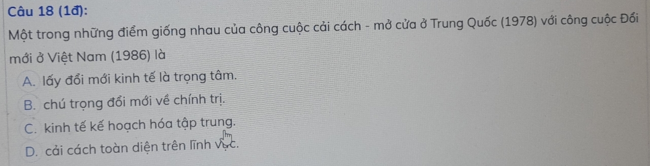 (1đ):
Một trong những điểm giống nhau của công cuộc cải cách - mở cửa ở Trung Quốc (1978) với công cuộc Đổi
mới ở Việt Nam (1986) là
A. lấy đổi mới kinh tế là trọng tâm.
B. chú trọng đổi mới về chính trị.
C. kinh tế kế hoạch hóa tập trung.
D. cải cách toàn diện trên lĩnh vục.