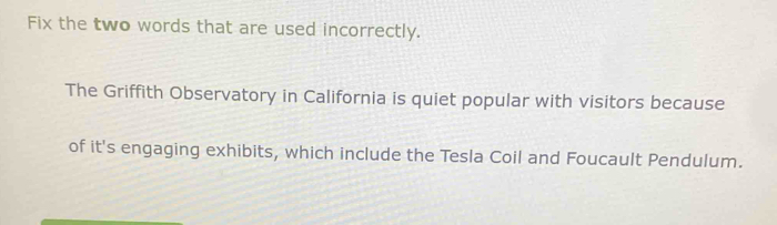 Fix the two words that are used incorrectly. 
The Griffith Observatory in California is quiet popular with visitors because 
of it's engaging exhibits, which include the Tesla Coil and Foucault Pendulum.