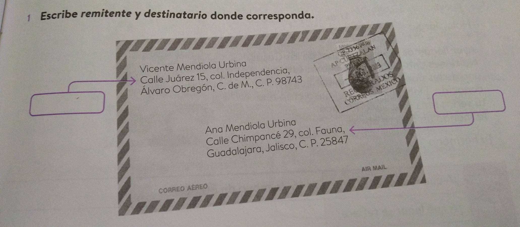 Escribe remitente y destinatario donde corresponda.
º 73 36 1ª so
FZALAN
Vicente Mendiola Urbina
AP
Calle Juárez 15, col. Independencia,
Álvaro Obregón, C. de M., C. P. 98743
AF
RE
Ana Mendiola Urbina
Calle Chimpancé 29, col. Fauna,
Guadalajara, Jalisco, C. P. 25847
CORREO AÉREO AIR MAIL