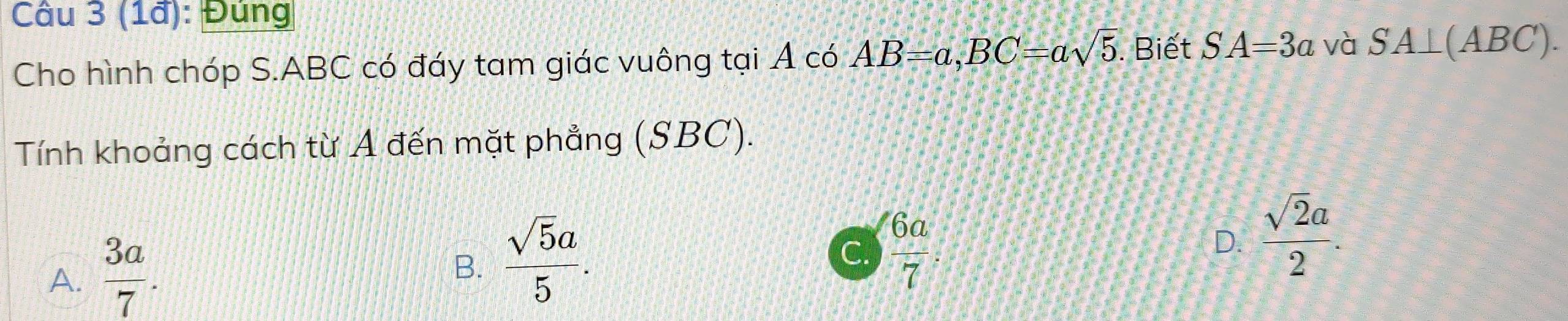 (1ã): Đùng
Cho hình chóp S. ABC có đáy tam giác vuông tại Á có AB=a, BC=asqrt(5). Biết SA=3a và SA⊥ (ABC). 
Tính khoảng cách từ A đến mặt phẳng (SBC).
A.  3a/7 .
B.  sqrt(5)a/5 .
C.  6a/7  D.  sqrt(2)a/2 .